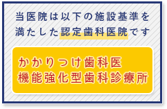 当医院は、「かかりつけ歯科医機能強化型歯科診療所」の施設基準を満たした認定歯科医院です