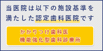 当医院は、「かかりつけ歯科医機能強化型歯科診療所」の施設基準を満たした認定歯科医院です