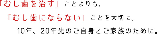 「むし歯を治す」ことよりも、「むし歯にならない」ことを大切に。10年、20年先のご自身とご家族のために。